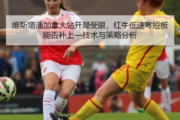 维斯塔潘加拿大站开局受限，红牛低速弯短板能否补上—技术与策略分析